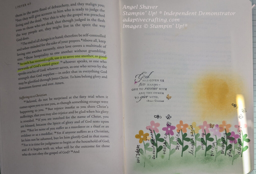 Two page spread with 1 Peter 4:3-18 on the left page with 4:10 highlighted.  "As each has received a gift, use it to serve one another, as good stewards of God's varied grace."  Right page has the Bible journaling image.  Bible journaling page with ink blended pale blue sky, yellow sun, and green grass.  There are stamped flowers growing in the grass.  They are yellow, pink purple, and peach.  Tge flowers are labeled with spiritual gifts: wisdom, encouragement, teaching, service, leadership, mercy, giving, prophecy, faith, discernment.  There are stamped bees and butterfly embellishments around the flowers.  Page also says, "God has given us two hands--one to receive with and the other to give with."--Billy Graham